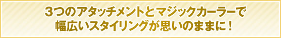 3つのアタッチメントとマジックカーラーで幅広いスタイリングが思いのままに！