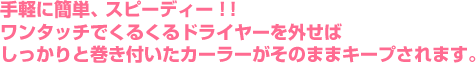 手軽に簡単、スピーディー！！ワンタッチでくるくるドライヤーを外せばしっかりと巻き付いたカーラーがそのままキープされます。