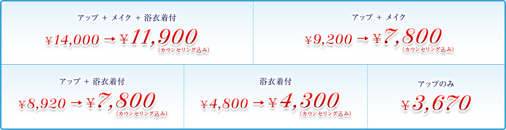 アップ + メイク + 浴衣着付 ¥14,000 → ¥11,900（カウンセリング込み） アップ + メイク ¥9,200 → ¥7,800（カウンセリング込み） アップ + 浴衣着付 ¥8,920 → ¥7,800（カウンセリング込み） 浴衣着付 ¥4,800 → ¥4,300（カウンセリング込み） アップのみ ¥3,670